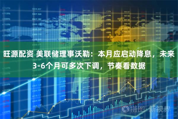 旺源配资 美联储理事沃勒：本月应启动降息，未来3-6个月可多次下调，节奏看数据