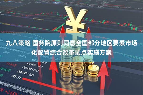 九八策略 国务院原则同意全国部分地区要素市场化配置综合改革试点实施方案