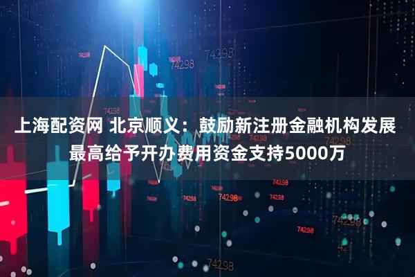 上海配资网 北京顺义：鼓励新注册金融机构发展 最高给予开办费用资金支持5000万