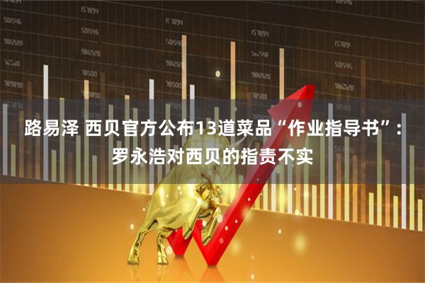 路易泽 西贝官方公布13道菜品“作业指导书”：罗永浩对西贝的指责不实