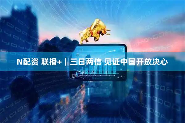 N配资 联播+｜三日两信 见证中国开放决心