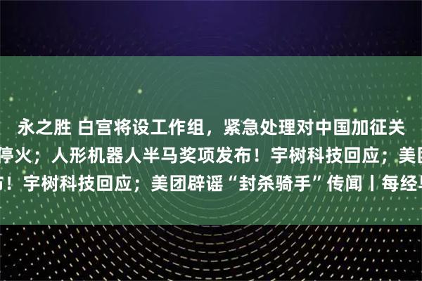 永之胜 白宫将设工作组，紧急处理对中国加征关税危机；普京宣布临时停火；人形机器人半马奖项发布！宇树科技回应；美团辟谣“封杀骑手”传闻丨每经早参