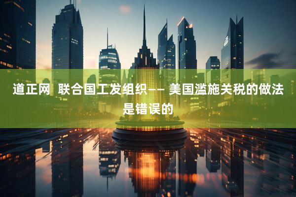 道正网  联合国工发组织—— 美国滥施关税的做法是错误的