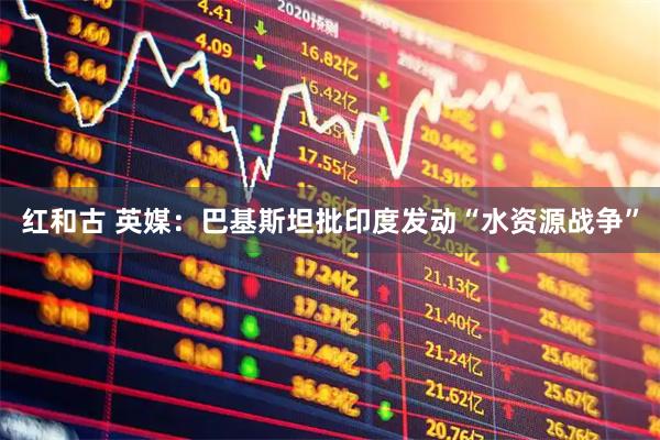 红和古 英媒：巴基斯坦批印度发动“水资源战争”