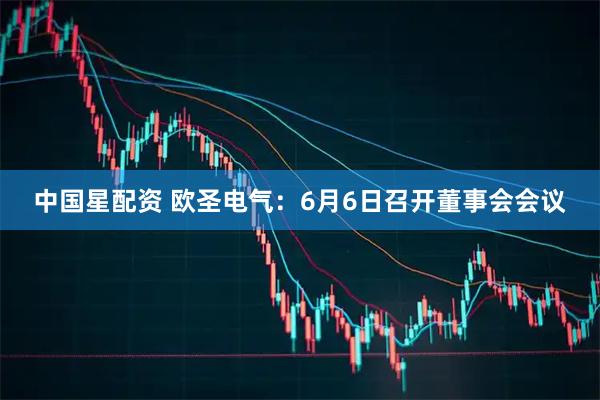 中国星配资 欧圣电气：6月6日召开董事会会议