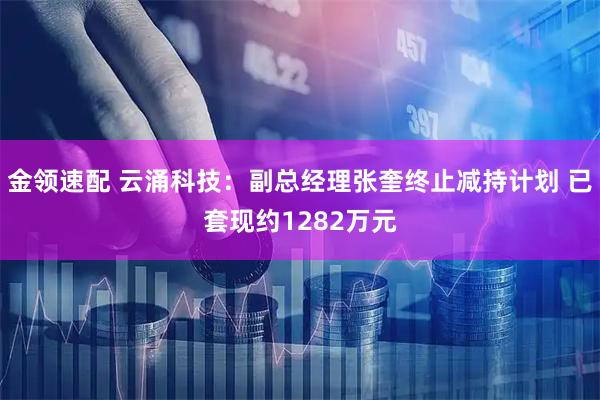 金领速配 云涌科技：副总经理张奎终止减持计划 已套现约1282万元