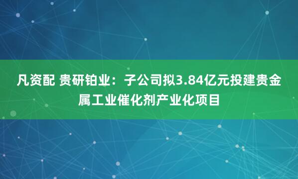 凡资配 贵研铂业：子公司拟3.84亿元投建贵金属工业催化剂产业化项目