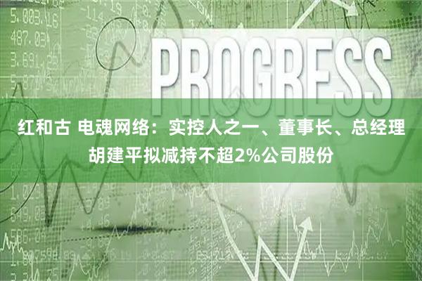红和古 电魂网络：实控人之一、董事长、总经理胡建平拟减持不超2%公司股份