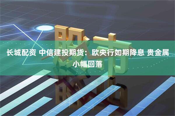 长城配资 中信建投期货：欧央行如期降息 贵金属小幅回落