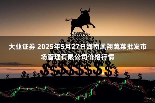 大业证券 2025年5月27日海南凤翔蔬菜批发市场管理有限公司价格行情