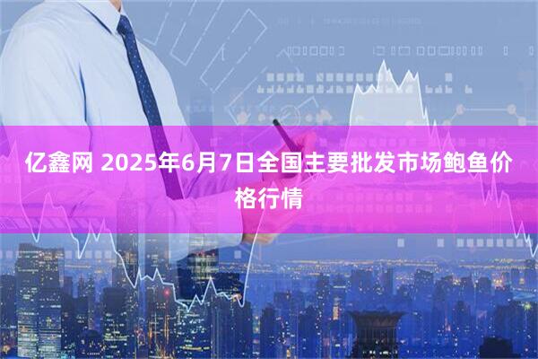 亿鑫网 2025年6月7日全国主要批发市场鲍鱼价格行情