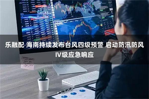 乐融配 海南持续发布台风四级预警 启动防汛防风Ⅳ级应急响应