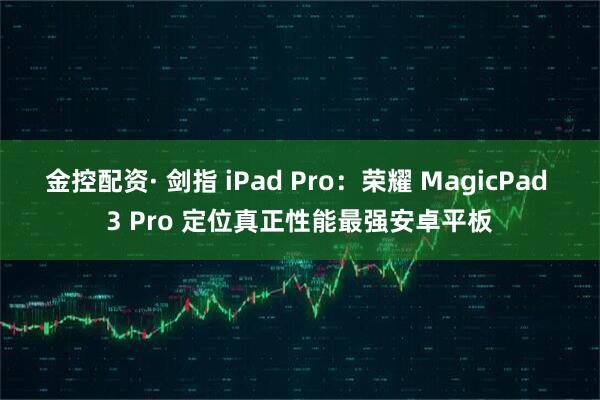 金控配资· 剑指 iPad Pro：荣耀 MagicPad 3 Pro 定位真正性能最强安卓平板