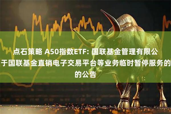 点石策略 A50指数ETF: 国联基金管理有限公司关于国联基金直销电子交易平台等业务临时暂停服务的公告