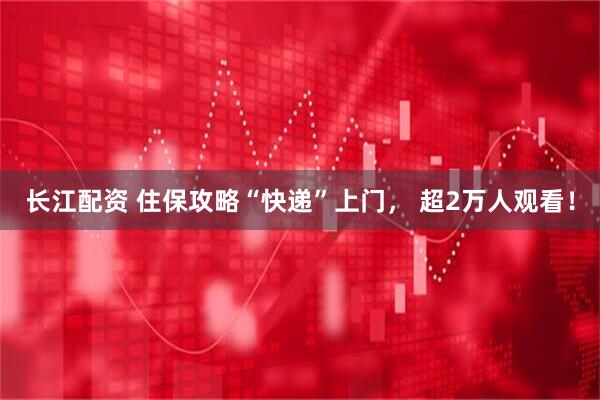 长江配资 住保攻略“快递”上门， 超2万人观看！