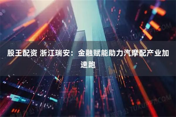 股王配资 浙江瑞安：金融赋能助力汽摩配产业加速跑
