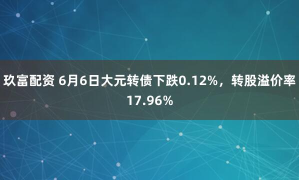 玖富配资 6月6日大元转债下跌0.12%，转股溢价率17.96%