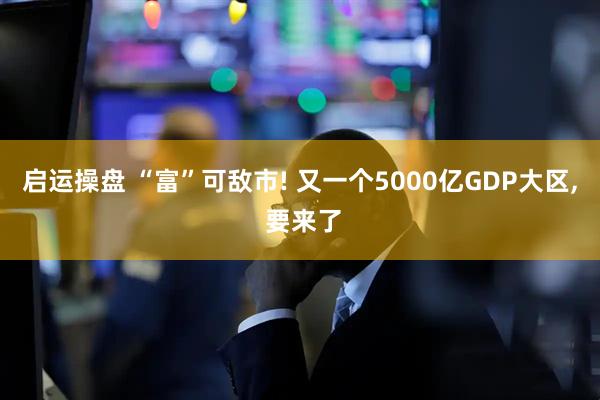 启运操盘 “富”可敌市! 又一个5000亿GDP大区, 要来了