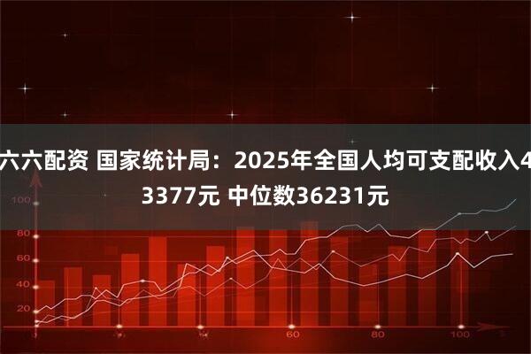 六六配资 国家统计局：2025年全国人均可支配收入43377元 中位数36231元