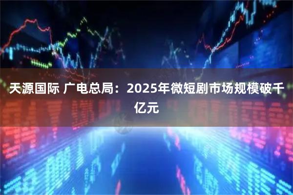 天源国际 广电总局：2025年微短剧市场规模破千亿元