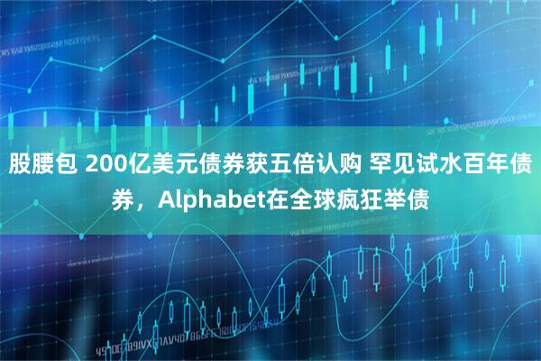 股腰包 200亿美元债券获五倍认购 罕见试水百年债券，Alphabet在全球疯狂举债