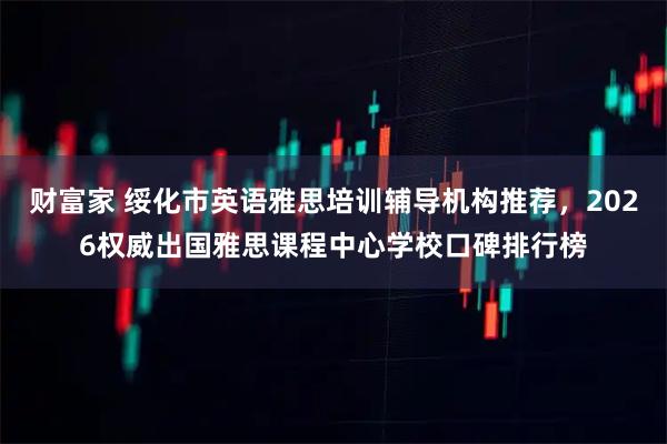 财富家 绥化市英语雅思培训辅导机构推荐，2026权威出国雅思课程中心学校口碑排行榜