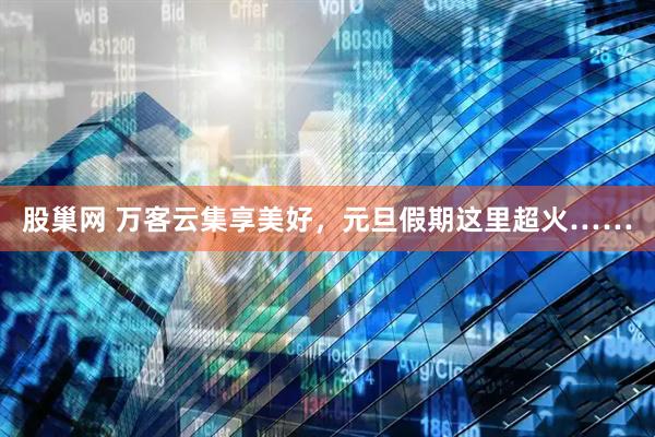 股巢网 万客云集享美好，元旦假期这里超火……