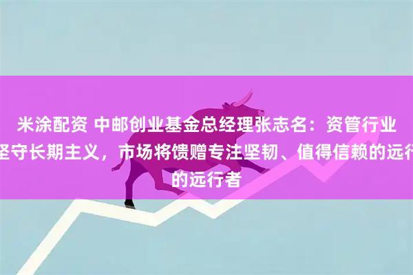 米涂配资 中邮创业基金总经理张志名：资管行业须坚守长期主义，市场将馈赠专注坚韧、值得信赖的远行者
