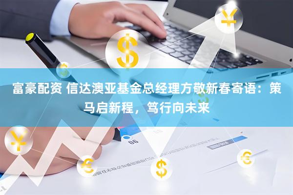 富豪配资 信达澳亚基金总经理方敬新春寄语：策马启新程，笃行向未来