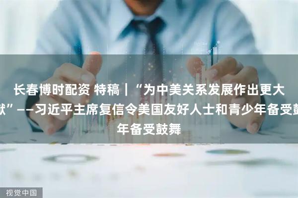 长春博时配资 特稿｜“为中美关系发展作出更大贡献”——习近平主席复信令美国友好人士和青少年备受鼓舞