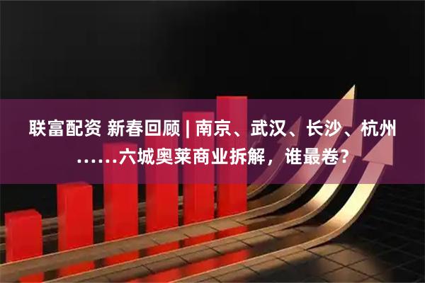 联富配资 新春回顾 | 南京、武汉、长沙、杭州……六城奥莱商业拆解，谁最卷？