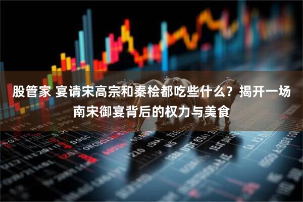 股管家 宴请宋高宗和秦桧都吃些什么？揭开一场南宋御宴背后的权力与美食