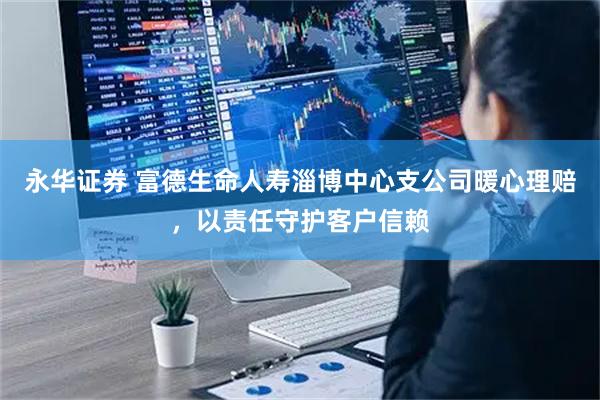 永华证券 富德生命人寿淄博中心支公司暖心理赔，以责任守护客户信赖