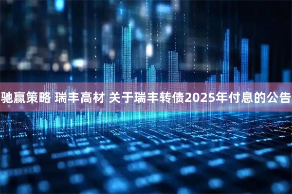 驰赢策略 瑞丰高材 关于瑞丰转债2025年付息的公告
