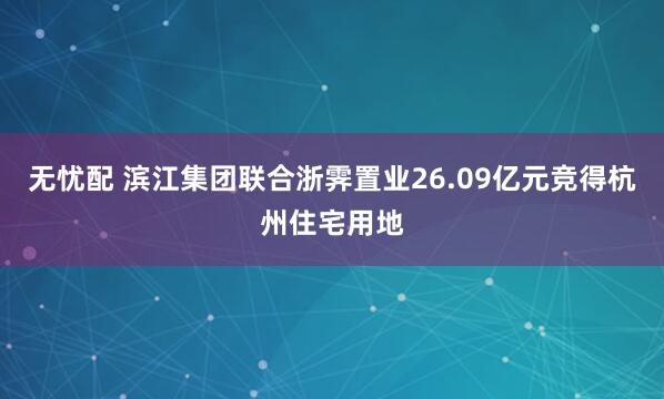 无忧配 滨江集团联合浙霁置业26.09亿元竞得杭州住宅用地