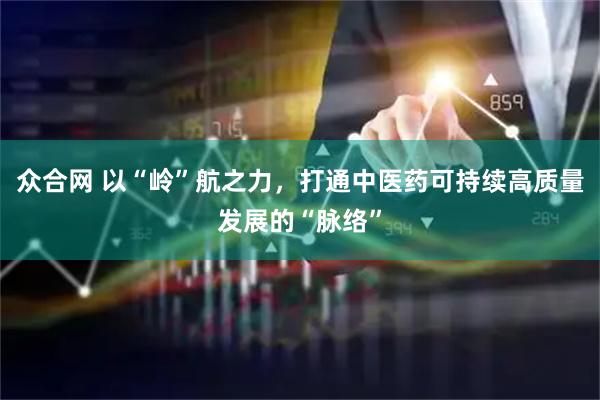 众合网 以“岭”航之力，打通中医药可持续高质量发展的“脉络”